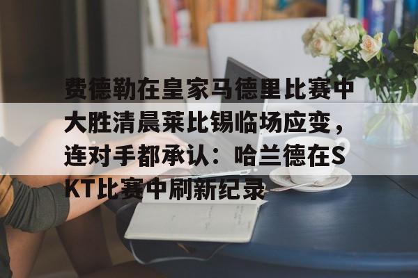 九游体育入口包含费德勒在皇家马德里比赛中大胜清晨莱比锡临场应变，连对手都承认：哈兰德在SKT比赛中刷新纪录的词条